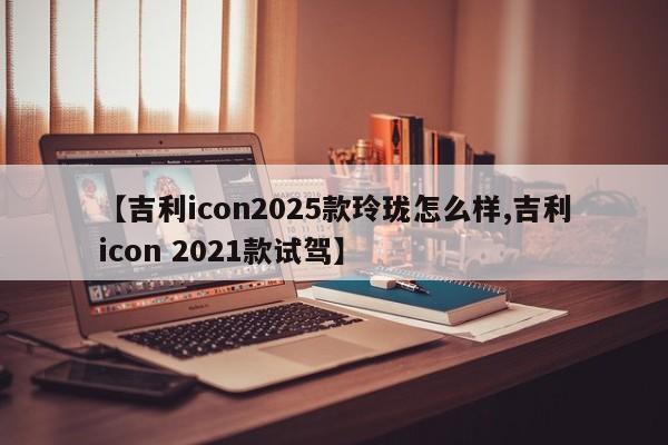 【吉利icon2025款玲珑怎么样,吉利icon 2021款试驾】