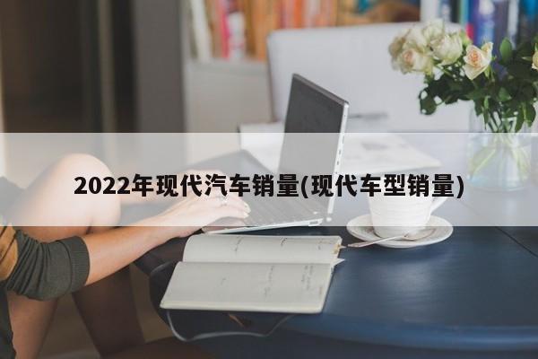 2022年现代汽车销量(现代车型销量)