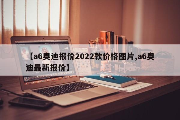 【a6奥迪报价2022款价格图片,a6奥迪最新报价】