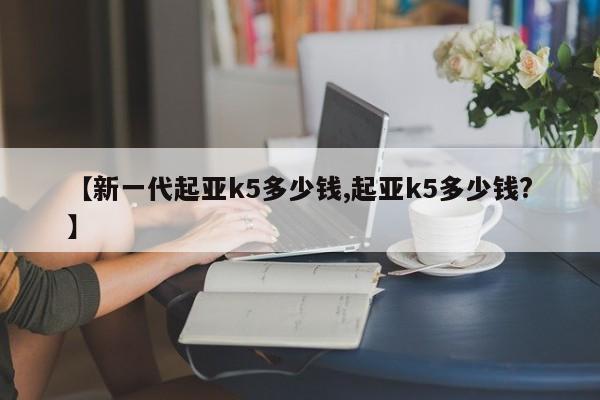 【新一代起亚k5多少钱,起亚k5多少钱?】