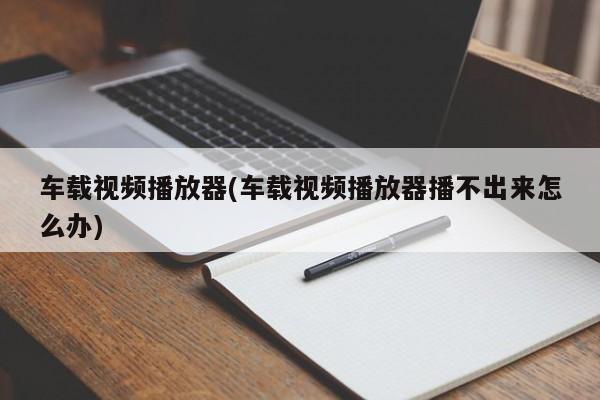 车载视频播放器(车载视频播放器播不出来怎么办)