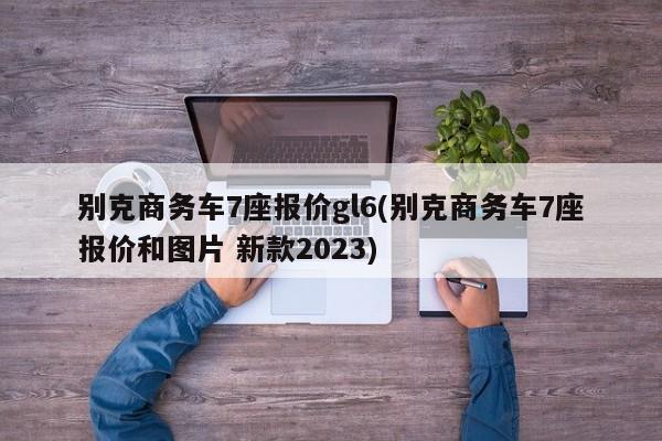 别克商务车7座报价gl6(别克商务车7座报价和图片 新款2023)