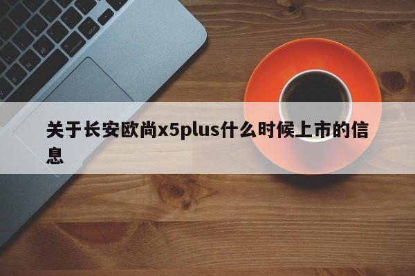 关于长安欧尚x5plus什么时候上市的信息
