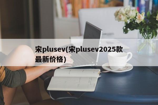 宋plusev(宋plusev2025款最新价格)