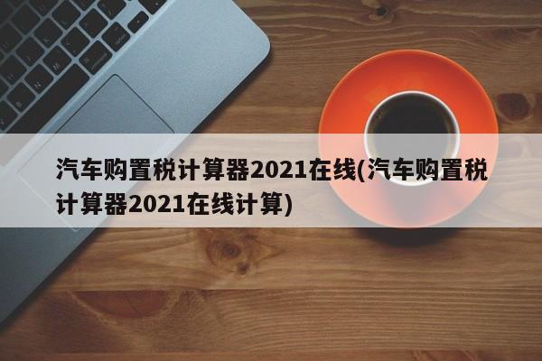 汽车购置税计算器2021在线(汽车购置税计算器2021在线计算)