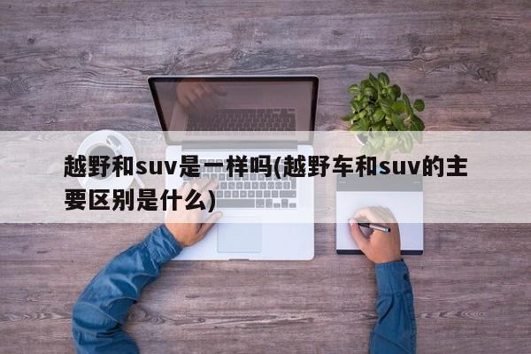 越野和suv是一样吗(越野车和suv的主要区别是什么)