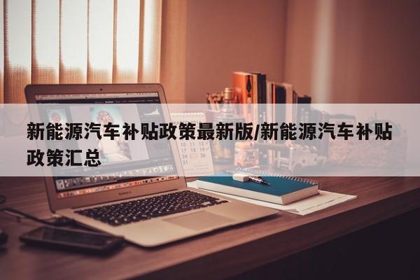 新能源汽车补贴政策最新版/新能源汽车补贴政策汇总