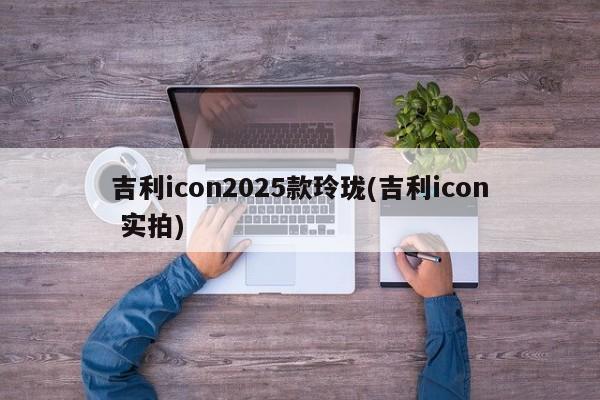 吉利icon2025款玲珑(吉利icon 实拍)