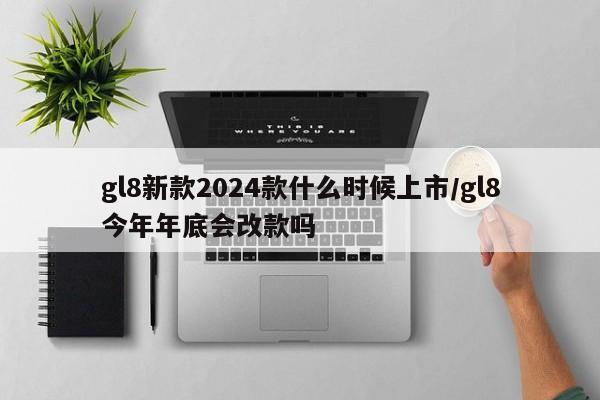 gl8新款2024款什么时候上市/gl8今年年底会改款吗