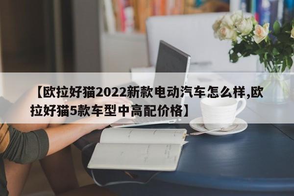 【欧拉好猫2022新款电动汽车怎么样,欧拉好猫5款车型中高配价格】