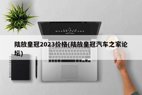 陆放皇冠2023价格(陆放皇冠汽车之家论坛)