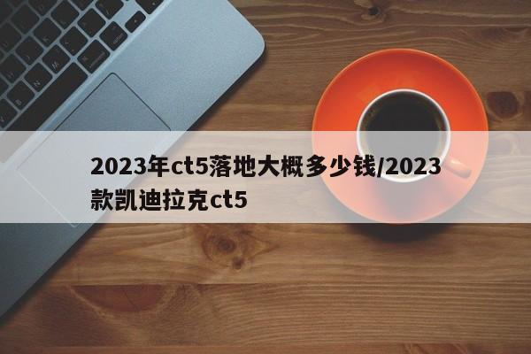 2023年ct5落地大概多少钱/2023款凯迪拉克ct5
