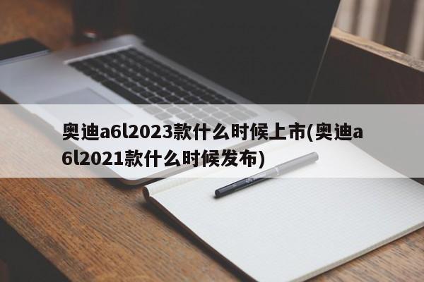 奥迪a6l2023款什么时候上市(奥迪a6l2021款什么时候发布)