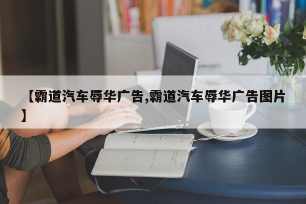 【霸道汽车辱华广告,霸道汽车辱华广告图片】