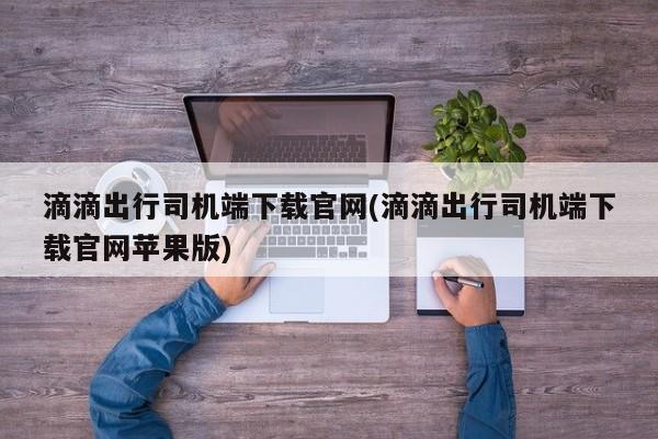 滴滴出行司机端下载官网(滴滴出行司机端下载官网苹果版)