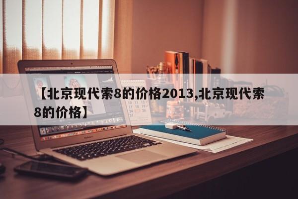 【北京现代索8的价格2013,北京现代索8的价格】