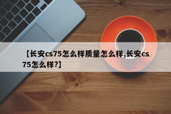 【长安cs75怎么样质量怎么样,长安cs75怎么样?】