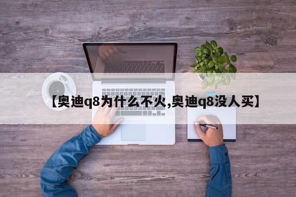 【奥迪q8为什么不火,奥迪q8没人买】